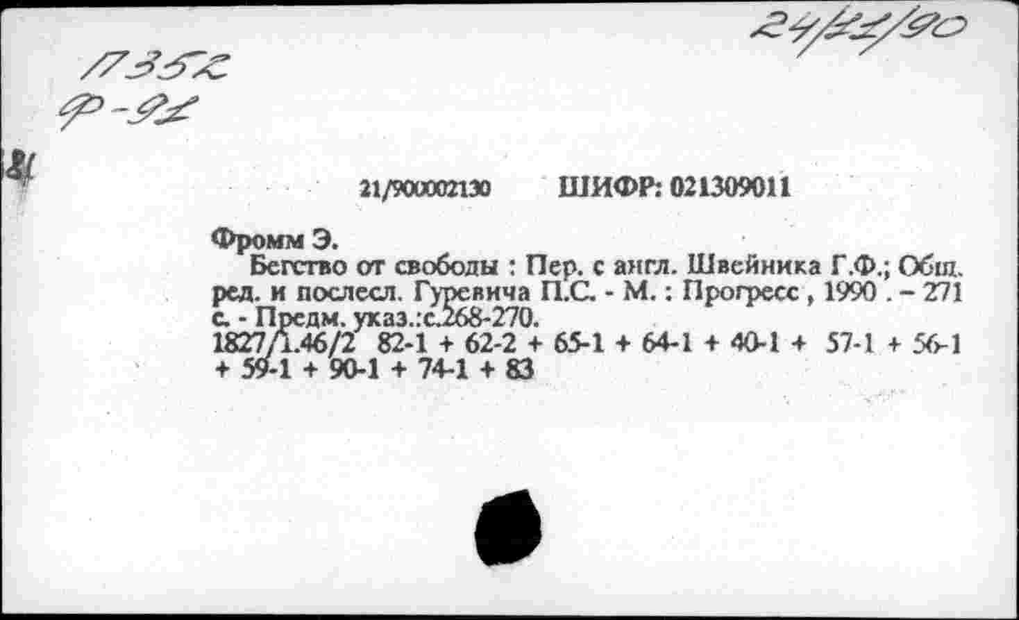 ﻿21/900002130 ШИФР: 021309011
Фромм Э.
Бегство от свободы : Пер. с англ. Швейника Г.Ф.; Общ. ред. и послесл. Гуревича П.С. - М.: Прогресс , 1990 . - 271 с. - Предм. указ.:с.268-270.
1827/1.46/2 82-1 + 62-2 + 65-1 + 64-1 + 40-1 + 57-1 + 56-1 + 59-1 + 90-1 + 74-1 + 83